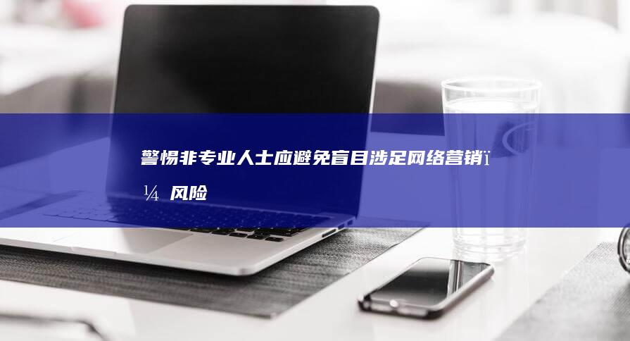 警惕：非专业人士应避免盲目涉足网络营销，风险与误区详解